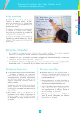 73
Aula y aprendizaje
Se estableció “la hora de la lectura”, para
contribuir a generar hábitos lectores,
procurando entusiasmar a los niños y niñas,
a fin de que se vayan transformando en
amantes de la lectura.
Se utilizaron estrategias como el parafraseo,
el sumillado, el subrayado y otros. Además,
las fichas de comprensión se trabajaron a
nivel literal, inferencial y criterial.
El uso de las TIC también fue primordial en la
puesta en práctica del proyecto; por ello, se
utilizaron videos y audios que reforzaron los
aprendizajes.
Los cambios en los actores
•	 Los estudiantes participan sin miedos ni temores, dan a conocer sus ideas y comentarios, respetan la
opinión de sus pares y de la docente, mostrándose más solidarios y cooperativos.
•	 Se apoyan entre ellos y ayudan a sus compañeras con necesidades educativas especiales. Estas actitudes
redundan en la mejora de su comprensión y expresión oral.
•	 Los docentes muestran mayor integración y compromiso entre ellos al formar parte del grupo de inter-
aprendizaje. Frente a sus estudiantes, el trato se torna mucho más cordial y horizontal.
Experiencia de motivación a los niños y niñas para que se
conviertan en amantes de la lectura.
Factores que favorecieron
•	 Los docentes muestran dominio de la metodología
y estrategias innovadoras de comprensión
lectora, además de compromiso para mejorar los
aprendizajes de sus estudiantes, dando tiempo
fuera del horario escolar para cumplir con las
exigencias que demandó la puesta en práctica del
proyecto innovador.
•	 Los padres y madres de familia, concientizados
sobre la importancia de la comprensión lectora,
apoyaron desde sus hogares el fortalecimiento de
estas prácticas.
•	 Otros factores fueron el uso de las TIC, la
elaboración y uso de material contextualizado, el
trabajo en equipo, las facilidades brindadas por
las autoridades y el apoyo incondicional de la
comunidad.
Lecciones aprendidas
•	 Debemos practicar la educación horizontal. El
docente y el estudiante se sitúan al mismo nivel
e interactúan de manera activa en el proceso de
enseñanza-aprendizaje.
•	 Al ser protagonistas de su propio aprendizaje, los
estudiantes interiorizan el conocimiento, mostrando
avances en la compresión y expresión oral.
•	 Utilizar estrategias metodológicas innovadoras
motiva a los estudiantes a aprender y les sirve
para que enriquezcan su lenguaje. También se
aprendió a trabajar por proyectos.
•	 El trabajo en equipo, en forma colaborativa,
ayuda a adquirir habilidades que permiten
desenvolverse en sociedad.
 