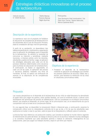 76
Tania Pachacama Vidal (coordinadora), Tula
Pérez Cerro, Carmen Elguera Valenzuela,
Mónica Casaverde Moina.
Propuesta
Las nuevas perspectivas en el desarrollo de la lectoescritura de los niños en edad temprana ha demostrado
el papel clave que juegan los padres y otros adultos letrados, así como el ambiente social y cultural como
facilitadores del aprendizaje del proceso de alfabetización. Esto es considerado en el enfoque comunicativo
textual, que propone el desarrollo, en primer lugar, de la comunicación oral, en el entendimiento de que la
comprensión oral es la base de la comprensión lectora.
En una segunda fase, se desarrollan la comprensión literal e inferencial para, a continuación, propiciar la
comprensión crítica como la interpretación profunda de lo que se lee, a fin de que los estudiantes sean
autónomos en dudar o creer lo que leen, sobre la base de la interpretación y reflexión sobre el contenido.
La tercera fase hace referencia a la producción creativa, que consiste en expresar el mundo interior, logrando
el entendimiento de parte del lector. Se trabaja la lectura junto con la escritura mediante muchas estrategias
y se considera importante que cada estudiante aprenda a realizar la valoración metacognitiva de sus
producciones, para que juzgue sus trabajos escritos y sepa en qué tiene que mejorar.
Participantes:
Estrategias didácticas innovadoras en el proceso
de lectoescritura
Descripción de la experiencia
La experiencia nace con el propósito de fortalecer
la adquisición de competencias de lectoescritura en
los estudiantes del III ciclo de Educación Primaria,
dada la constatación del bajo nivel de aprendizaje.
A partir de su aprobación, se desarrollaron tres
talleres de planificación, coordinación y capacitación
para la aplicación de estrategias para el desarrollo
de la lectoescritura. Se advierte la necesidad de
comunicar su intención y sensibilizar, mediante
reuniones, a diversos actores como los docentes,
estudiantes y padres de familia. Luego, se aplicaron
las estrategias adecuadas para cada uno de los
procesos didácticos determinados como secuencia
para el proceso de adquisición de la lectoescritura.
A continuación, se realizó un seguimiento, en
cada una de las aulas, la aplicación del proceso
o secuencia didáctica mediante una ficha de
monitoreo. Al final, se realizó una verificación de
avances en la adquisición de las competencias
enunciadas.
Objetivos de la experiencia
•	 Fortalecer el desarrollo de la lectoescritura
mediante la aplicación de estrategias que orienten
los procesos didácticos de escuchar, hablar, leer y
escribir, para favorecer la interacción de los niños
en situaciones comunicativas reales.
11
Institución educativa
N.° 54009 Villa Gloria
Distrito Abancay
Provincia Abancay
Región Apurímac
 