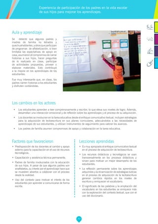 77
Factores que favorecieron
•	 Predisposición de los docentes al cambio y apoyo
externo para la capacitación en el uso de recursos
tecnológicos.
•	 Capacitación y asistencia técnica permanente.
•	 Padres de familia involucrados con la educación
de sus hijos. A pesar de que algunos padres son
analfabetos, su interés por el aprendizaje hace que
se muestren abiertos a colaborar con el proceso
desde la oralidad.
•	 Uso del contexto para motivar el interés de los
estudiantes por aprender a comunicarse de forma
escrita.
Lecciones aprendidas
•	 Es muy apropiado el enfoque comunicativo textual
en el proceso de adquisición de lectoescritura.
•	 Los recursos didácticos y tecnológicos se usan
transversalmente en los procesos didácticos y
sirven para motivar un mejor desempeño de los
estudiantes.
•	 La reflexión permanente sobre los aprendizajes
adquiridos y la dinamización de estrategias lúdicas
en el proceso de adquisición de la lectoescritura
generan cambios rápidos en los niveles de
escritura y enriquecen el vocabulario.
•	 El significado de las palabras y la ampliación del
vocabulario en los estudiantes se enriquece más
con la exploración del contexto textual, que con el
uso del diccionario.
Aula y aprendizaje
Se detectó que algunos padres y
madres de familia no letrados y
quechuahablantes,yotrosqueparticipan
de programas de alfabetización, si bien
limitaba las expectativas de apoyo en
casa, asumieron el compromiso de narrar
historias a sus hijos, hacer preguntas
de lo realizado en clase, participar
de actividades propuestas, proveer o
elaborar materiales. Esto contribuyó
a la mejora en los aprendizajes de los
estudiantes.
Fue muy interesante que, en clase, los
padres narren historias a los estudiantes
y disfruten contándolas.
Los cambios en los actores
•	 Los estudiantes aprenden a leer comprensivamente y escribir, lo que eleva sus niveles de logro. Además,
desarrollan una interacción emocional y de reflexión sobre los aprendizajes y el proceso de su adquisición.
•	 Los docentes se involucran en la tarea educativa desde el enfoque comunicativo textual, incluyen estrategias
para la adquisición de lectoescritura en sus planes curriculares, adecuándolos a las necesidades de
aprendizajes de sus estudiantes, y utilizan instrumentos de seguimiento para valorar los avances.
•	 Los padres de familia asumen compromisos de apoyo y colaboración en la tarea educativa.
Experiencia de participación de los padres en la vida escolar
de sus hijos para mejorar los aprendizajes.
 