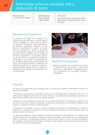 78
Henny Medina Barrios (coordinadora), Nórica
Gamero Gómez, Yanet Calizaya Juárez, Fredy
Vera Apaza.
Propuesta
Las sesiones de aprendizaje para la expresión oral y la producción de textos se desarrollaron mediante las
siguientes actividades:
• Observación de experiencias motivadoras con el uso de la tecnología (cañón multimedia, aula móvil, TV,
DVD, pizarra inteligente) que tuvieron un mensaje reflexivo, lo que permitió a los estudiantes conectarse con
dicho mensaje y tomar conciencia de sus propias vivencias.
• Narración a sus compañeros de situaciones de sus propias experiencias, sean positivas o negativas. Esto
permitió no solo crear un espacio de expresión de emociones y sentimientos, sino fortalecer la expresión oral
y elevar su autoestima en forma individual y grupal.
• Elaboración de historietas, cuentos y trípticos, actividad que permitió a los estudiantes no solamente
desarrollar su creatividad e imaginación, sino que a través de la producción de textos pudieran narrar sus
propias vivencias y emociones.
• Luego de la elaboración de las historietas, se realizó la exposición de la producción con invitación a los
padres de familia. Así, se prepararon stands para exponer los cuentos, afiches, descripciones, organizadores
gráficos y resúmenes. Los estudiantes explicaron cómo los habían creado y, al final, se realizó la evaluación
de lo expuesto, actividad que permitió hacer una reflexión sobre la calidad de las producciones y el significado
que tenían en la vida de cada estudiante.
Participantes:
Aprendizaje activo en expresión oral y
producción de textos
Descripción de la experiencia
La experiencia se originó en la invitación a la
institución para que participe en la Comunidad de
Práctica Pedagógica. En este proceso se elaboró
un proyecto en el marco del cual se desarrollaron
las siguientes actividades: realización de tres
talleres de sensibilización a padres de familia
para que contribuyan a mejorar la autoestima
de los estudiantes, selección de estrategias de
enseñanza para la expresión oral y la producción
de textos, capacitación a los docentes sobre el
uso de aula móvil y el smartphone, planificación
y desarrollo de las sesiones de aprendizaje con
las estrategias seleccionadas para producción de
textos, que incluyeron revisión y preparación del
material, ejecución de las sesiones, exposición y
evaluación de los productos. Al final, se realizó una
verificación de los avances de los estudiantes con
sus aprendizajes.
Objetivos de la experiencia
•	 Mejorar la expresión oral y la producción de textos
en estudiantes del nivel primario, a través de la
aplicación de metodologías y estrategias activas,
y en concordancia con sus edades, intereses y
necesidades.
12
Institución educativa
N.° 40315 José María Arguedas
Distrito Paucarpata
Provincia Arequipa
Región Arequipa
 