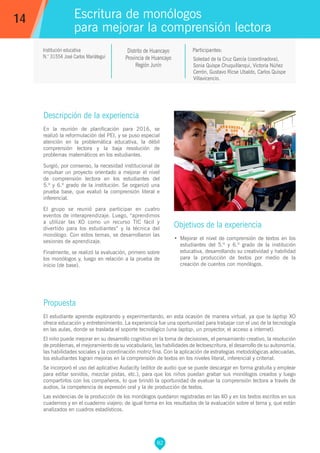 82
Soledad de la Cruz García (coordinadora),
Sonia Quispe Chuquillanqui, Victoria Núñez
Cerrón, Gustavo Ricse Ubaldo, Carlos Quispe
Villavicencio.
Propuesta
El estudiante aprende explorando y experimentando, en esta ocasión de manera virtual, ya que la laptop XO
ofrece educación y entretenimiento. La experiencia fue una oportunidad para trabajar con el uso de la tecnología
en las aulas, donde se traslada el soporte tecnológico (una laptop, un proyector, el acceso a internet).
El niño puede mejorar en su desarrollo cognitivo en la toma de decisiones, el pensamiento creativo, la resolución
de problemas, el mejoramiento de su vocabulario, las habilidades de lectoescritura, el desarrollo de su autonomía,
las habilidades sociales y la coordinación motriz fina. Con la aplicación de estrategias metodológicas adecuadas,
los estudiantes logran mejoras en la comprensión de textos en los niveles literal, inferencial y criterial.
Se incorporó el uso del aplicativo Audacity (editor de audio que se puede descargar en forma gratuita y emplear
para editar sonidos, mezclar pistas, etc.), para que los niños puedan grabar sus monólogos creados y luego
compartirlos con los compañeros, lo que brindó la oportunidad de evaluar la comprensión lectora a través de
audios, la competencia de expresión oral y la de producción de textos.
Las evidencias de la producción de los monólogos quedaron registradas en las XO y en los textos escritos en sus
cuadernos y en el cuaderno viajero; de igual forma en los resultados de la evaluación sobre el tema y, que están
analizados en cuadros estadísticos.
Participantes:
Escritura de monólogos
para mejorar la comprensión lectora
Descripción de la experiencia
En la reunión de planificación para 2016, se
realizó la reformulación del PEI, y se puso especial
atención en la problemática educativa, la débil
comprensión lectora y la baja resolución de
problemas matemáticos en los estudiantes.
Surgió, por consenso, la necesidad institucional de
impulsar un proyecto orientado a mejorar el nivel
de comprensión lectora en los estudiantes del
5.º y 6.º grado de la institución. Se organizó una
prueba base, que evaluó la comprensión literal e
inferencial.
El grupo se reunió para participar en cuatro
eventos de interaprendizaje. Luego, “aprendimos
a utilizar las XO como un recurso TIC fácil y
divertido para los estudiantes” y la técnica del
monólogo. Con estos temas, se desarrollaron las
sesiones de aprendizaje.
Finalmente, se realizó la evaluación, primero sobre
los monólogos y, luego en relación a la prueba de
inicio (de base).
Objetivos de la experiencia
•	 Mejorar el nivel de comprensión de textos en los
estudiantes del 5.º y 6.º grado de la institución
educativa, desarrollando su creatividad y habilidad
para la producción de textos por medio de la
creación de cuentos con monólogos.
14
Institución educativa
N.° 31554 José Carlos Mariátegui
Distrito de Huancayo
Provincia de Huancayo
Región Junín
 