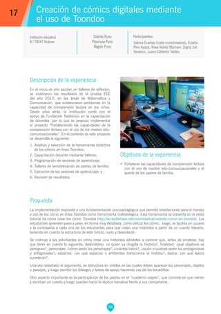 88
Sabina Dueñas Ccalla (coordinadora), Eulalia
Pino Apaza, Rosa Núñez Mamani, Digna Juli
Yanarico, Juana Calderón Valdez.
Propuesta
La implementación responde a una fundamentación psicopedagógica que permite orientaciones para el manejo
y uso de los cómic en línea Toondoo como herramienta metodológica. Esta herramienta se presenta en el vídeo
tutorial de cómo crear los cómic Toondoo http://es.slideshare.net/normitavilca/creando-comic-en-toondoo. Los
estudiantes aprenden paso a paso, en forma muy detallada, como utilizar los cómic; luego, se facilita un usuario
y la contraseña a cada uno de los estudiantes para que creen una historieta a partir de un cuento literario,
teniendo en cuenta la estructura de este (inicio, nudo y desenlace).
Se instruye a los estudiantes en cómo crear una historieta dándoles a conocer que, antes de empezar, hay
que tener en cuenta lo siguiente: destinatario: ¿a quién va dirigida la historia?; finalidad: ¿qué objetivos se
persiguen?; personajes: ¿cómo serán los personajes?, ¿cuántos habrá?, ¿quién o quiénes serán los protagonistas
y antagonistas?; espacios: ¿en qué espacios o ambientes transcurrirá la historia?; época: ¿en qué época
sucederán?
Una vez redactado el argumento, se estructura en viñetas en las cuales deben aparecer los personajes, objetos
o paisajes, y luego escribir los diálogos y textos de apoyo haciendo uso de los bocadillos.
Otro aspecto importante es la participación de los padres en el “cuaderno viajero”, que consiste en que narren
y escriban un cuento y luego puedan hacer la réplica narrativa frente a sus compañeros.
Participantes:
Creación de cómics digitales mediante
el uso de Toondoo
Descripción de la experiencia
En el inicio de año escolar, en talleres de reflexión,
se analizaron los resultados de la prueba ECE
del año 2015, en las áreas de Matemática y
Comunicación, que evidenciaron problemas en la
capacidad de comprensión lectora en los niños.
Desde años atrás, la institución contó con el
apoyo de Fundación Telefónica en la capacitación
de docentes, por lo que se propuso implementar
el proyecto “Fortaleciendo las capacidades de la
comprensión lectora con el uso de los medios edu-
comunicacionales”. En el contexto de este proyecto
se desarrolló lo siguiente:
1. Análisis y selección de la herramienta didáctica
de los cómics en línea Toondoo;
2. Capacitación docente mediante talleres;
3. Programación de sesiones de aprendizaje;
4. Talleres de sensibilización de padres de familia;
5, Ejecución de las sesiones de aprendizaje; y
6. Revisión de resultados.
Objetivos de la experiencia
•	 Fortalecer las capacidades de comprensión lectora
con el uso de medios edu-comunicacionales y el
aporte de los padres de familia.
17
Institución educativa
N.o
70047 Huáscar
Distrito Puno
Provincia Puno
Región Puno
 