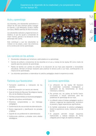 91
Aula y aprendizaje
Los docentes y los estudiantes aprendieron a
utilizar las XO para diversas tareas (navegar
en internet, y usar Wikipedia, Scratch, Hablar
con Sara y WeDo) además de otras funciones.
Los estudiantes realizaron programaciones en
robótica, lo que les ayudó a comprender de
mejor manera, gracias a la recreación de los
personajes del cuento.
Esto contribuyó a que los estudiantes se
motiven en las clases y sean más dinámicos
en la construcción de los aprendizajes.
Los cambios en los actores
•	 Estudiantes motivados por la lectura y estimulados en su aprendizaje.
•	 Cambio de actitud y compromiso de los docentes en el uso y manejo de las laptop XO como medio de
soporte para las sesiones de aprendizaje.
•	 Padres de familia con cambio de actitud en la educación de sus hijos para responder a necesidades
educativas. Brindan el tiempo necesario para practicar la lectura junto a sus hijos, contribuyendo a la
mejora de los aprendizajes.
•	 Los docentes aprendieron a sistematizar la práctica pedagógica desde la experiencia vivida.
Experiencia de desarrollo de la creatividad y la comprensión lectora
con las laptops XO.
Factores que favorecieron
•	 Formación académica y motivación de los
docentes.
•	 Aula de Innovación con servicio de internet.
•	 Aula de Centros de Recursos Tecnológicos (laptop
XO y kit de Robótica Educativa).
•	 Familiascomprometidasconelprocesopedagógico.
•	 Agentes educativos sensibilizados.
•	 Directivos comprometidos y con liderazgo
pedagógico.
•	 Conformacióndeunacomisióndesistematización.
•	 Buena organización y planificación de jornadas
y talleres.
•	 Soporte de una profesional en sistematización.
•	 Instituciones públicas y privadas como aliados
estratégicos.
Lecciones aprendidas
•	 La utilización de las laptop XO favoreció
la creatividad, curiosidad, investigación y
exploración de las herramientas en forma
individual y colectiva.
•	 Por primera vez, los padres de familia fueron
convocados a buscar soluciones para los
problemas de aprendizaje de sus hijos.
•	 La reflexión sobre el trabajo pedagógico ayuda a
ordenar y organizar las experiencias, reconstruir
el proceso y lograr experiencias significativas.
•	 Es factible sistematizar la práctica pedagógica
desde la experiencia vivida, mediante el uso de
las XO.
•	 El proyecto permitió romper esquemas
tradicionales y realizar trabajos de forma
colegiada para el logro de objetivos trazados.
 