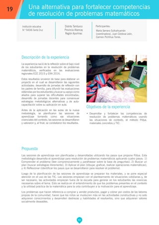 92
María Serrano Sullcahuamán
(coordinadora), Juan Córdova León,
Carmen Pichihua Torres.
Propuesta
Las sesiones de aprendizaje son planificadas y desarrolladas utilizando los pasos que propone Pólya. Esta
metodología desarrolla el aprendizaje para resolución de problemas matemáticos aplicando cuatro pasos: 1)
Comprender el problema (leer comprensivamente y parafrasear sobre la base de preguntas); 2) Buscar un
plan (buscar estrategias libremente); 3) Aplicar el plan (dibujar, graficar, realizar operaciones matemáticas);
y 4) Reflexionar (identificar los pasos que se desarrollaron para resolver el problema).
Luego de la planificación de las sesiones de aprendizaje se preparan los materiales, y se pone especial
atención en el uso de las TIC. Las sesiones empiezan con el planteamiento de situaciones cotidianas y, de
ser necesario, las actividades empiezan fuera de la escuela para generar en los estudiantes las vivencias
necesarias sobre el tema. Esto se realiza en el entendimiento de que los problemas presentes en el contexto
y la utilidad práctica de la matemática para la vida contribuyen a la motivación para el aprendizaje.
Los problemas que hacen referencia a comprar y vender productos, pagar y cobrar por costos de las labores
propias de la comunidad, hacen que los niños se involucren más en las actividades constructivas y no solo
adquieran conocimientos y desarrollen destrezas y habilidades al resolverlos, sino que adquieran valores
socialmente deseables.
Participantes:
Una alternativa para fortalecer competencias
de resolución de problemas matemáticos
Descripción de la experiencia
La experiencia nació de la reflexión sobre el bajo nivel
de los estudiantes en la resolución de problemas
matemáticos, verificados en las evaluaciones
regionales ECE 2015 y ERA 2016.
Estos resultados sirvieron de base para elaborar un
proyecto en el cual se desarrollaron las siguientes
actividades: desarrollo de jornadas de reflexión con
los padres de familia, para difundir las evaluaciones
obtenidas por los estudiantes y buscar su apoyo como
aliados para superar las dificultades encontradas;
desarrollo de jornadas docentes para consensuar
estrategias metodológicas alternativas y de auto-
capacitación sobre su aplicación en aula.
Antes de la aplicación en las aulas de la nueva
metodología, se planificaron las sesiones de
aprendizaje tomando como eje situaciones
vivenciales del contexto, las sesiones se desarrollaron
y valoraron y, al final, se constataron los resultados.
Objetivos de la experiencia
•	 Desarrollar y fortalecer las competencias de
resolución de problemas matemáticos usando
las situaciones de contexto, el método Pólya,
materiales concretos y TIC.
19
Institución educativa
N.º 54046 Santa Cruz
Distrito Tamburco
Provincia Abancay
Región Apurímac
 