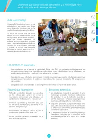 93
Factores que favorecieron
•	 Reflexión constante y decisión comprometida
de los actores para generar el cambio e
innovación, promoviendo una educación de
calidad como oferta educativa institucional.
•	 Docentes capacitados y motivados para usar
las TIC en la planificación y desarrollo de las
sesiones de aprendizaje.
•	 Equipamiento tecnológico básico, acceso a
conectividad y capacitación en el uso.
•	 Padres y madres de familia interesados por la
educación de sus hijos.
Lecciones aprendidas
•	 Los estudiantes, mediante la aplicación de una
metodología apropiada, atendiendo a situaciones
del contexto, y el uso de materiales concretos y
las TIC, desarrollan y fortalecen las competencias
para la solución de problemas matemáticos.
•	 Se pueden aprovechar los espacios fuera del aula
para, sobre la base de las vivencias de los niños en
la cotidianidad comunitaria, generar aprendizajes
socialmente significativos.
•	 El compromiso colectivo de los actores y el trabajo
colaborativo consiguen que se involucren en la
búsqueda responsable de la mejora de la calidad
educativa.
Aula y aprendizaje
El uso de TIC despierta el interés en los
estudiantes y son medios muy útiles
para desarrollar competencias en la
resolución de problemas matemáticos.
Al inicio, es posible que los niños
tengan dificultad para su uso por lo que
es importante, en un primer momento,
dejar que utilicen libremente los
diversos recursos (Aula Móvil, páginas
web). Luego se introduce la orientación
para su uso en actividades divertidas
y, al final, se utilizan para, mediante
el ingreso a páginas web específicas,
resolver problemas matemáticos.
Los cambios en los actores
•	 Los estudiantes, con el uso de la metodología Pólya y las TIC, han mejorado significativamente las
competencias para solucionar los problemas matemáticos; tienen más interés en buscar soluciones a los
problemas que se plantean y participan más activamente en clases.
•	 Los docentes usan estrategias alternativas e innovadoras para conseguir que los estudiantes mejoren sus
competencias en la resolución de problemas matemáticos. Han mejorado el uso de las TIC para promover
aprendizajes.
•	 Los padres están comprometidos en apoyar permanentemente el cumplimiento de las tareas.
Experiencia que usa los contextos comunitarios y la metodología Pólya
para fortalecer la resolución de problemas.
 