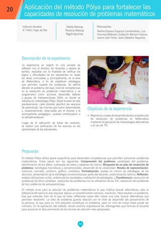 94
Martha Chipana Yupanqui (coordinadora), Luis
Hermoza Meléndez, Exaltación Mamani Huanca,
Leonor León Flores, Jesús Caballero Sequeiros.
Propuesta
El método Pólya utiliza pasos específicos para desarrollar competencias que permitan solucionar problemas
matemáticos. Estos pasos son los siguientes: Comprensión del problema: parafraseo del problema,
identificación de los datos, subrayado de datos y palabras de indicio; Búsqueda de un plan de resolución de
problema: estrategias heurísticas y convencionales, desarrollo de la creatividad; Niveles de representación:
vivencial, concreto, pictórico, gráfico, simbólico; Formalización: puesta en común de estrategias de los
alumnos, presentación de la estrategia convencional por parte del docente, profundización teórica; Reflexión:
análisis del proceso vivido, análisis de los resultados y validación de estrategias; y Transferencia: resolución de
problemas de otros contextos, resolución de problemas con la utilización de las TIC, resolución de problemas
de los cuadernos de autoaprendizaje.
El método sirve para la solución de problemas matemáticos lo que implica buscar alternativas; esto lo
diferencia del ejercicio que requiere aplicar un procedimiento rutinario, mecánico. Para resolver un problema,
hay que entender bien de lo que se trata, reflexionar sobre ello; trazar una ruta, buscar alternativas que
permitan resolverlo. La idea de problema guarda relación con el nivel de desarrollo del pensamiento de
la persona: lo que para un niño pequeño constituye un problema, para un niño de mayor edad puede ser
rutinario. En la aplicación del método, tienen enorme importancia las interrogantes que formula el docente
para propiciar el descubrimiento de las formas de solución más apropiadas.
Participantes:
Aplicación del método Pólya para fortalecer las
capacidades de resolución de problemas matemáticos
Objetivos de la experiencia
•	 Mejorarlosnivelesdedesarrollodelascompetencias
de resolución de problemas en Matemática
mediante la aplicación de metodologías alternativas
y el uso de TIC.
20
Institución educativa
N.° 54041 Virgen del Pilar
Distrito Abancay
Provincia Abancay
Región Apurímac
Descripción de la experiencia
La experiencia se originó en una jornada de
reflexión con el director, los docentes y padres de
familia, realizada con la finalidad de verificar los
logros y dificultades de los estudiantes en todas
las áreas curriculares y, principalmente, en el área
de Matemática, a fin de establecer estrategias
que permitan superar los problemas. Se definió
atender el problema del bajo nivel de competencias
en la resolución de problemas matemáticos y se
programaron como acciones desarrollar talleres
y grupos de interaprendizaje (GIA), en donde se
introdujo la metodología Pólya. Sobre la base de este
planteamiento, cada docente planificó las sesiones
de aprendizaje, las mismas que fueron desarrolladas
y, ocasionalmente, observadas por el director y el
acompañante pedagógico, quienes contribuyeron a
la retroalimentación.
Luego de la aplicación de todas las sesiones,
se realizó una verificación de los avances en los
aprendizajes de los estudiantes.
 