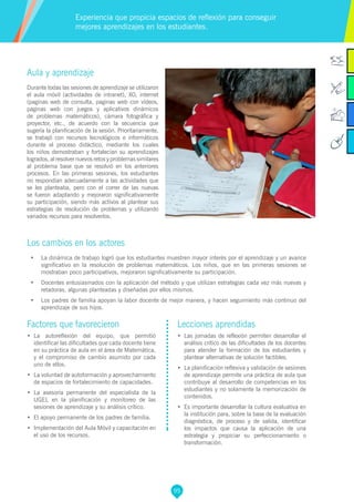 95
Factores que favorecieron
•	 La autoreflexión del equipo, que permitió
identificar las dificultades que cada docente tiene
en su práctica de aula en el área de Matemática,
y el compromiso de cambio asumido por cada
uno de ellos.
•	 La voluntad de autoformación y aprovechamiento
de espacios de fortalecimiento de capacidades.
•	 La asesoría permanente del especialista de la
UGEL en la planificación y monitoreo de las
sesiones de aprendizaje y su análisis crítico.
•	 El apoyo permanente de los padres de familia.
•	 Implementación del Aula Móvil y capacitación en
el uso de los recursos.
Lecciones aprendidas
•	 	Las jornadas de reflexión permiten desarrollar el
análisis crítico de las dificultades de los docentes
para atender la formación de los estudiantes y
plantear alternativas de solución factibles.
•	 La planificación reflexiva y validación de sesiones
de aprendizaje permite una práctica de aula que
contribuye al desarrollo de competencias en los
estudiantes y no solamente la memorización de
contenidos.
•	 	Es importante desarrollar la cultura evaluativa en
la institución para, sobre la base de la evaluación
diagnóstica, de proceso y de salida, identificar
los impactos que causa la aplicación de una
estrategia y propiciar su perfeccionamiento o
transformación.
Aula y aprendizaje
Durante todas las sesiones de aprendizaje se utilizaron
el aula móvil (actividades de intranet), XO, internet
(paginas web de consulta, paginas web con vídeos,
paginas web con juegos y aplicativos dinámicos
de problemas matemáticos), cámara fotográfica y
proyector, etc., de acuerdo con la secuencia que
sugería la planificación de la sesión. Prioritariamente,
se trabajó con recursos tecnológicos e informáticos
durante el proceso didáctico, mediante los cuales
los niños demostraban y fortalecían su aprendizajes
logrados, al resolver nuevos retos y problemas similares
al problema base que se resolvió en los anteriores
procesos. En las primeras sesiones, los estudiantes
no respondían adecuadamente a las actividades que
se les planteaba, pero con el correr de las nuevas
se fueron adaptando y mejoraron significativamente
su participación, siendo más activos al plantear sus
estrategias de resolución de problemas y utilizando
variados recursos para resolverlos.
Los cambios en los actores
•	 La dinámica de trabajo logró que los estudiantes muestren mayor interés por el aprendizaje y un avance
significativo en la resolución de problemas matemáticos. Los niños, que en las primeras sesiones se
mostraban poco participativos, mejoraron significativamente su participación.
•	 Docentes entusiasmados con la aplicación del método y que utilizan estrategias cada vez más nuevas y
retadoras, algunas planteadas y diseñadas por ellos mismos.
•	 Los padres de familia apoyan la labor docente de mejor manera, y hacen seguimiento más continuo del
aprendizaje de sus hijos.
Experiencia que propicia espacios de reflexión para conseguir
mejores aprendizajes en los estudiantes.
 