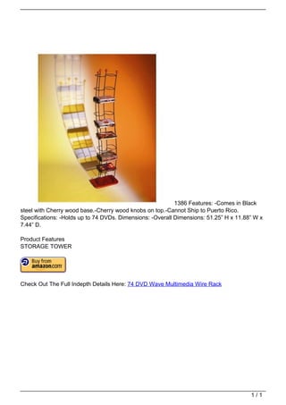 1386 Features: -Comes in Black
                                   steel with Cherry wood base.-Cherry wood knobs on top.-Cannot Ship to Puerto Rico.
                                   Specifications: -Holds up to 74 DVDs. Dimensions: -Overall Dimensions: 51.25” H x 11.88” W x
                                   7.44” D.

                                   Product Features
                                   STORAGE TOWER




                                   Check Out The Full Indepth Details Here: 74 DVD Wave Multimedia Wire Rack




                                                                                                                          1/1
Powered by TCPDF (www.tcpdf.org)
 