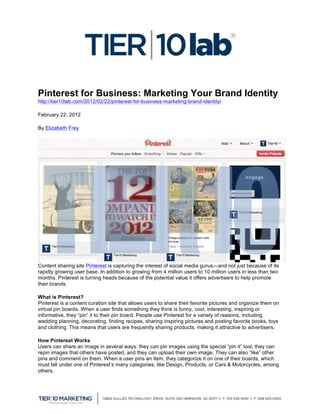 


Pinterest for Business: Marketing Your Brand Identity
http://tier10lab.com/2012/02/22/pinterest-for-business-marketing-brand-identity/

February 22, 2012

By Elizabeth Frey




Content sharing site Pinterest is capturing the interest of social media gurus—and not just because of its
rapidly growing user base. In addition to growing from 4 million users to 10 million users in less than two
months, Pinterest is turning heads because of the potential value it offers advertisers to help promote
their brands.

What is Pinterest?
Pinterest is a content curation site that allows users to share their favorite pictures and organize them on
virtual pin boards. When a user finds something they think is funny, cool, interesting, inspiring or
informative, they “pin” it to their pin board. People use Pinterest for a variety of reasons, including
wedding planning, decorating, finding recipes, sharing inspiring pictures and posting favorite books, toys
and clothing. This means that users are frequently sharing products, making it attractive to advertisers.

How Pinterest Works
Users can share an image in several ways: they can pin images using the special “pin it” tool, they can
repin images that others have posted, and they can upload their own image. They can also “like” other
pins and comment on them. When a user pins an item, they categorize it on one of their boards, which
must fall under one of Pinterest’s many categories, like Design, Products, or Cars & Motorcycles, among
others.



	
  
 
