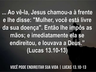 ... Ao vê-la, Jesus chamou-a à frente
e lhe disse: "Mulher, você está livre
da sua doença". Então lhe impôs as
mãos; e ime...