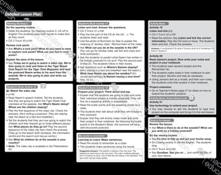 Detailed Lesson Plan
137
Starting the lesson
Do the opening routine.
•	Greet the students. Do Opening routine 3: Lift off to
English! The students open both hands to make tens
as they count.
CD 2 Track 43 p184
Review rock pools.
•	Ask What’s a rock pool? What do you need to wear
to explore rock pools? What can you find in rock
pools?
Explain the aims of the lesson.
•	Say Today we’re going to watch a video clip. We’re
then going to read and listen to the Tiger Street
Club Report for the Tiger Time Magazine and read
the postcard Nasim writes to his aunt from the
seaside. We’re also going to plan and write our
projects.
Student’s Book Activity 16
Watch the video clip.
	p188
•	Read Nasim’s speech bubble. Tell the students
that they are going to watch the Tiger Street Club
members at the seaside. Ask What’s Nasim doing?
Where are the children staying?
•	Play the first sequence of the video clip. Check the
answers. (He’s writing a postcard. They are staying
near the beach at a bed and breakfast.)
•	Tell the students that they are now going to watch the
children and their teacher go to three different places.
Ask What places do they go to? Play the second
sequence of the video clip then check the answers.
(They go to the beach (with donkeys), the information
centre and the search and rescue centre.)
•	Ask What do children do at the seaside in your
country?
•	Note: The video clip is available in the Presentation
Kit.
Student’s Book Activity 17
Listen and read. Answer the questions.
CD 3 Track 21 p188
•	Play the first part of the CD (In the UK …). The
students listen and read.
•	Use the photo of Burnham-on-Sea to explain the
meaning of ‘donkey rides’. Remind them of the video.
•	Ask What can you do at the seaside in the UK?
(You can go for donkey rides, eat fish and chips and
write postcards.)
•	Ask the students to predict what Nasim has written in
his holiday postcard to his aunt. Play the second part
of the CD. The students follow in their books.
•	Ask questions such as Where’s Nassim staying?
(He’s staying in a bed and breakfast near the beach.)
What does Nasim say about the weather? (It’s
cloudy and raining.) Is Nassim having a nice time?
(Yes, he is.)
Student’s Book Activity 18
Prepare your project: Think about and say.
•	Explain that the students are going to plan and write
their individual project (a holiday postcard). They will
first do a speaking activity in preparation.
•	Read the bullet points and the speaking model as a
class.
•	The students then talk about what they will include in
their postcard.
•	Explain that they will shortly make notes and write
their project in their notebook. By following the bullet
points in the Student’s Book, the outcome will be a
well-structured postcard.
My words to remember
Learning to Learn: Make sentences.
•	Read the words to remember as a class.
•	The students make sentences using the words.
Suggested answers: The starfish is resting in the rock pool. The
seahorse is swimming in the rock pool. The crab is walking sideways
and it’s looking for food. Lots of little fish are hiding in the seaweed. The
sea urchin has got sharp spikes.
Activity Book
Activity 19
Listen and tick (✓).
CD 3 Track 22 p188
•	Read the options. Say Listen and tick the correct
information. Play the CD once or twice. The students
listen and tick. Check the answers.
Answers: 1 countryside ✓ 2 camp ✓ 3 sunny and hot ✓ 4 walking ✓ 5
birds ✓ flowers ✓
Activity 20
Read James’s project. Now write your notes and
project in your notebook.
•	The students read James’s project and the
Remember! tip.
•	The students make notes in their notebook to plan
their project. Monitor and help as necessary.
•	Using James’s text as a model, and their own notes,
the students write their project in their notebook.
Project extension
•	Go to Teacher’s Notes page 27 for ideas on how to
extend the students’ projects.
Activity Book: Home-School Link
Activity 21
Use technology to extend your project.
•	You may choose to ask the students to type their
project on the computer and bring it to the next lesson.
Ending the lesson
Review the lesson.
•	Ask What is there to do at the seaside? What can
you write on a holiday postcard?
Do the closing routine.
•	Say It’s time to tidy up and put your books away.
•	Do Closing routine 3: We like English. The students
sing.
CD 2 Track 44 p184
•	Say Goodbye. See you on … and name the day of
your next lesson.
9780230483682_text_p29-196.indd 137 21/10/2014 18:05
 