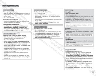 Detailed Lesson Plan
139
Starting the lesson
Do the opening routine.
•	Greet the students. Do Opening routine 3: Lift off to
English! The students open both hands to make tens
as they count.
CD 2 Track 43 p184
Review the Unit 6 flashcards.
•	Hold up the flashcards in turn. The students mime
and say a sentence for each one.
Explain the aims of the lesson.
•	Say Today we’re going to practise classroom
language. We’re also going to listen to and
read a poem and a Tiger Street Tale, and review
vocabulary and grammar in the unit.
Student’s Book Activity 19
Class Chit-Chat: Listen and repeat. Act out.
•	Note: You can present the dialogue using the
Dialogue Builder in the Presentation Kit.
CD 3 Track 23 p188
•	(Books closed.) Say Listen to the dialogue. What
are the children doing? Play the CD then check the
answers. (Reading a poem, looking for a pen.)
•	(Books open.) Play the CD again. The students listen
and read the dialogue.
•	Divide the class into two groups: one to take each
part. Play the CD a third time, pausing for the groups
to repeat the exchanges.
•	Divide the class into pairs. The partners read the
dialogue.
•	Establish that you expect the students to ask each
other questions about what they’re doing in English
from now on.
Student’s Book Activity 20
Reading Corner: Read and listen.
CD 3 Track 24 p188
•	Explain that the students are going to read a poem
about a shell. Play the CD. The students listen and
read the poem.
•	Clarify the meaning of vocabulary, as necessary. Play
the CD again.
•	Ask Do you like the poem? Do you know any
poems in your language?
Student’s Book Activity 21
Tiger Street Tales: Listen and read.
CD 3 Track 25 p188
•	 The students look at the pictures and read the story.
•	 Ask Would you like to listen to the story? Play the
CD. The students listen and follow in their books.
•	 Ask Which animal gets stuck in the tree? How
does Squirrel cut the string?
Activity Book
Activity 22
Listen and number. Write.
CD 3 Track 26 p188
•	Explain that the students are going to review the main
vocabulary and grammar in the unit.
•	Play the CD. The students listen and number the
pictures. They then write the sentences. Check the
answers.
Answers: 1 b I’m collecting shells. 2 c I’m fishing. 3 d I’m making a
sandcastle. 4 a I’m lying in the shade. 5 f I’m playing with a bat and
ball. 6 e I’m playing volleyball.
Activity 23
Write and answer for you.
•	The students write the questions and answers. Check
the answers.
Answers: 1 Are you reading? Yes, I am. 2 Are you swimming? Yes, we
are. 3 Are you playing Frisbee? Yes, we are. 4 Are you writing? Yes, I am.
Activity 24
Look and write.
•	The students look at the pictures and write sentences.
Check the answers.
Answers: 1 He’s making a sandcastle. 2 She’s snorkelling. 3 They’re
playing volleyball. 4 He’s putting on sun cream.
Ending the lesson
Review the lesson and the unit.
•	Ask How can you ask what someone is doing?
Who’s flying in the Tiger Street Tale? What
vocabulary do you know to talk about what people
are doing on the beach? What grammar do we use
to talk about what people are doing on the beach?
Do the closing routine.
•	Say It’s time to tidy up and put your books away.
•	Do Closing routine 3: We like English. The students
sing.
CD 2 Track 44 p184
•	Say Goodbye. See you on … and name the day of
your next lesson.
9780230483682_text_p29-196.indd 139 21/10/2014 18:06
 