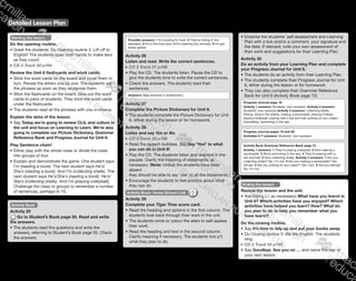 Detailed Lesson Plan
141
Starting the lesson
Do the opening routine.
•	Greet the students. Do Opening routine 3: Lift off to
English! The students open both hands to make tens
as they count.
CD 2 Track 43 p184
Review the Unit 6 flashcards and word cards.
•	Stick the word cards on the board and cover them in
turn. Reveal the letters one by one. The students say
the phrases as soon as they recognise them.
•	Stick the flashcards on the board. Give out the word
cards to pairs of students. They stick the word cards
under the flashcards.
•	The students read all the phrases with you in chorus.
Explain the aims of the lesson.
•	Say Today we’re going to review CLIL and culture in
the unit and focus on Learning to Learn. We’re also
going to complete our Picture Dictionary, Grammar
Reference Bank and Progress Journal for Unit 6.
Play Sentence chain!
•	Either play with the whole class or divide the class
into groups of four.
•	Explain and demonstrate the game. One student says
I’m (reading a book). The next student says He’s/
She’s (reading a book). And I’m (collecting shells). The
next student says He’s/She’s (reading a book). He’s/
She’s (collecting shells). And I’m (playing volleyball).
Challenge the class or groups to remember a number
of sentences, perhaps 6–10.
Possible answers: 1 It’s looking for food. 2 They’re hiding in the
seaweed. 3 It’s in the rock pool. 4 It’s catching tiny animals. 5 It’s got
sharp spikes.
Activity 26
Listen and read. Write the correct sentences.
CD 3 Track 27 p188
•	Play the CD. The students listen. Pause the CD to
give the students time to write the correct sentences.
•	Check the answers. The students read their
sentences.
Answers: (See answers in audioscript.)
Activity 27
Complete the Picture Dictionary for Unit 6.
•	The students complete the Picture Dictionary for Unit
6, either during the lesson or for homework.
Activity 28
Listen and say Yes or No.
CD 3 Track 28 p188
•	Read the speech bubbles. Say Say ‘Yes!’ to what
you can do in Unit 6!
•	Play the CD. The students listen and respond in the
pauses. Clarify the meaning of statements, as
necessary. (Note: Unless the students have been
absent
they should be able to say ‘yes’ to all the statements.)
•	Encourage the students to feel positive about what
they can do.
Activity Book: Home-School Link
Activity 29
Complete your Tiger Time score card.
•	Read the heading and options in the first column. The
students look back through their work in the unit.
•	The students circle or colour the stars to self-assess
their work.
•	Read the heading and text in the second column.
Clarify meaning if necessary. The students tick (✓)
what they plan to do.
Activity Book
Activity 25
Go to Student’s Book page 50. Read and write
the answers.
•	The students read the questions and write the
answers, referring to Student’s Book page 50. Check
the answers.
•	Endorse the students’ self-assessment and Learning
Plan with a tick and/or a comment, your signature and
the date. If relevant, note your own assessment of
their work and suggestions for their Learning Plan.
Activity 30
Do an activity from your Learning Plan and complete
your Progress Journal for Unit 6.
•	The students do an activity from their Learning Plan.
•	The students complete their Progress Journal for Unit
6, either during the lesson or for homework.
•	They can also complete their Grammar Reference
Bank for Unit 6 (Activity Book page 72).
Progress Journal page 18
Activity 1 answers: Students’ own answers. Activity 2 answers:
Students’ own answers Activity 3 answers: collecting shells,
fishing, lying in the shade, making a sandcastle, playing Frisbee,
playing volleyball, playing with a bat and ball, putting on sun cream,
snorkelling, swimming in the sea
Progress Journal pages 19 and 20
Activities 4–7 answers: Students’ own answers.
Activity Book Grammar Reference Bank page 72
Activity 1 answers: 1 They’re playing volleyball. 2 He’s making a
sandcastle. 3 She’s swimming in the sea. 4 They’re playing with a
bat and ball. 5 He’s collecting shells. Activity 2 answers: 1 Are you
collecting shells? No, I’m not. 2 Are you making a sandcastle? Yes,
we are. 3 Are you putting on sun cream? Yes, I am. 4 Are you fishing?
No, I’m not.
Ending the lesson
Review the lesson and the unit.
•	Ask (using L1 as necessary) What have you learnt in
Unit 6? Which activities have you enjoyed? Which
activities have helped you learn? How? What do
you plan to do to help you remember what you
have learnt?
Do the closing routine.
•	Say It’s time to tidy up and put your books away.
•	Do Closing routine 3: We like English. The students
sing.
CD 2 Track 44 p184
•	Say Goodbye. See you on … and name the day of
your next lesson.
9780230483682_text_p29-196.indd 141 21/10/2014 18:07
 
