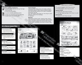 126
	Lift off to English! CD 2 Track 43 p184
	We like English CD 2 Track 44 p184
Student’s Book
	In this unit CD 3 Track 10 p186
	The Tiger Street word rap CD 3 Track 11 p186
Activity Book
	Activity 2 CD 3 Track 12 p186
Class Audio for Lesson 1
Activity Book
Activity 1
•	 Look, read and write.
Activity 2
•	 Listen and number. Write.
CD 3 Track 12 p186
Activity 3
•	 Look and write.
Activity Book
Objectives and key competences
	•	to identify beach activities and say The Tiger
Street word rap
	 •	to play Mime and guess!
	•	to use the Student’s Resource Centre
	•	to listen and respond to learning objectives
	 •	to spell words in the Spelling Bee
Active language
collecting shells, fishing, lying in the shade, making a
sandcastle, playing Frisbee, playing volleyball, playing
with a bat and ball, putting on sun cream, snorkelling,
swimming in the sea
dive, play football, read a book, run, row, sing, sit, swim
What am I doing? You’re (fishing).
the alphabet
Materials
Flashcards and Word cards: collecting shells, fishing,
lying in the shade, making a sandcastle, playing Frisbee,
playing volleyball, playing with a bat and ball, putting
on sun cream, snorkelling, swimming in the sea, Class
Audio CD
Lesson 16
Student’s BookAt a Glance Lesson Plan
Starting the lesson
•	 Do the opening routine.
CD 2 Track 43 p184
•	 Explain the aims of the lesson.
In this unit
•	 Listen, read and look.
CD 3 Track 10 p186
Activity 1
•	Say The Tiger Street word rap.
CD 3 Track 11 p186
Vocabulary presentation
•	 Present vocabulary with the
Unit 6 flashcards and word
cards.
Ending the lesson
•	 Review the lesson.
•	 Do the closing routine.
CD 2 Track 44 p184
Activity 2
•	Play Mime and guess.
Activity 3
•	 Do the Spelling Bee.
•	 Go to the Activity Book.
See Activity Book activities to
the right.
9780230483682_text_p29-196.indd 126 21/10/2014 18:01
 