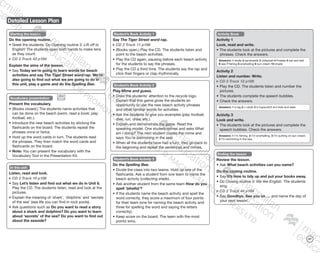 Detailed Lesson Plan
127
Starting the lesson
Do the opening routine.
•	Greet the students. Do Opening routine 3: Lift off to
English! The students open both hands to make tens
as they count.
CD 2 Track 43 p184
Explain the aims of the lesson.
•	Say Today we’re going to learn words for beach
activities and say The Tiger Street word rap. We’re
also going to find out what we are going to do in
this unit, play a game and do the Spelling Bee.
Vocabulary presentation
Present the vocabulary.
•	(Books closed.) The students name activities that
can be done on the beach (swim, read a book, play
football, etc.).
•	Introduce the new beach activities by sticking the
flashcards on the board. The students repeat the
phrases once or twice.
•	Hold up the word cards in turn. The students read
the phrases. They then match the word cards and
flashcards on the board.
•	Note: You can present the vocabulary with the
Vocabulary Tool in the Presentation Kit.
In this unit
Listen, read and look.
CD 3 Track 10 p186
•	Say Let’s listen and find out what we do in Unit 6.
Play the CD. The students listen, read and look at the
pictures.
•	Explain the meaning of ‘shark’, ‘dolphins’ and ‘secrets
of the sea’ (sea life you can find in rock pools).
•	Ask questions such as Do you want to read a story
about a shark and dolphins? Do you want to learn
about ‘secrets’ of the sea? Do you want to find out
about the seaside?
Student’s Book Activity 1
Say The Tiger Street word rap.
CD 3 Track 11 p186
•	(Books open.) Play the CD. The students listen and
point to the beach activities.
•	Play the CD again, pausing before each beach activity
for the students to say the phrases.
•	Play the CD a third time. The students say the rap and
click their fingers or clap rhythmically.
Student’s Book Activity 2
Play Mime and guess.
•	Draw the students’ attention to the recycle logo.
Explain that this game gives the students an
opportunity to use the new beach activity phrases
and other familiar words for activities.
•	Ask the students to give you examples (play football,
dive, run, draw, etc.).
•	Explain and demonstrate the game. Read the
speaking model. One student mimes and asks What
am I doing? The next student copies the mime and
says You’re (swimming in the sea).
•	When all the students have had a turn, they go back to
the beginning and repeat the sentences and mimes.
Student’s Book Activity 3
Do the Spelling Bee.
•	Divide the class into two teams. Hold up one of the
flashcards. Ask a student from one team to name the
beach activity (collecting shells).
•	Ask another student from the same team How do you
spell ‘(shells)’?
•	If the students name the beach activity and spell the
word correctly, they score a maximum of four points
for their team (one for naming the beach activity and
three for spelling the word and saying the letters
correctly).
•	Keep score on the board. The team with the most
points wins.
Activity Book
Activity 1
Look, read and write.
•	The students look at the pictures and complete the
phrases. Check the answers.
Answers: 1 shells 2 sandcastle 3 volleyball 4 Frisbee 5 bat and ball
6 sea 7 fishing 8 snorkelling 9 sun cream 10 shade
Activity 2
Listen and number. Write.
CD 3 Track 12 p186
•	Play the CD. The students listen and number the
pictures.
•	The students complete the speech bubbles.
•	Check the answers.
Answers: 1 a tag 2 c cards 3 b hopscotch 4 d hide and seek
Activity 3
Look and write.
•	The students look at the pictures and complete the
speech bubbles. Check the answers.
Answers: 1 I’m fishing. 2 I’m snorkelling. 3 I’m putting on sun cream.
4 I’m swimming in the sea.
Ending the lesson
Review the lesson.
•	Ask What beach activities can you name?
Do the closing routine.
•	Say It’s time to tidy up and put your books away.
•	Do Closing routine 3: We like English. The students
sing.
CD 2 Track 44 p184
•	Say Goodbye. See you on … and name the day of
your next lesson.
9780230483682_text_p29-196.indd 127 21/10/2014 18:01
 