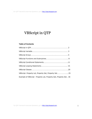 For QTP Tutorials & Interview Questions, go to http://qtp.blogspot.com




                 VBScript in QTP

        Table of Contents

        VBScript in QTP……………………………………………………………………………… 2

        VBScript Variable…………………………………………………………………………… 3

        VBScript Arrays ………………………………………………………………………………5

        VBScript Functions and Subroutines…………………………………………….. 8

        VBScript Conditional Statements…………………………………………………..11

        VBScript Looping Statements………………………………………………………. 15

        VBScript Classes …………………………………………………………………………….20

        VBScript- Property Let, Property Get, Property Set…………………….. 25

        Example of VBScript - Property Let, Property Get, Property Set… 30




For QTP Tutorials & Interview Questions, go to http://qtp.blogspot.com       1
 
