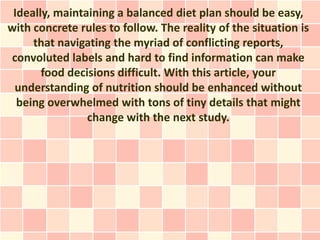 Ideally, maintaining a balanced diet plan should be easy,
with concrete rules to follow. The reality of the situation is
     that navigating the myriad of conflicting reports,
convoluted labels and hard to find information can make
       food decisions difficult. With this article, your
 understanding of nutrition should be enhanced without
  being overwhelmed with tons of tiny details that might
                change with the next study.
 