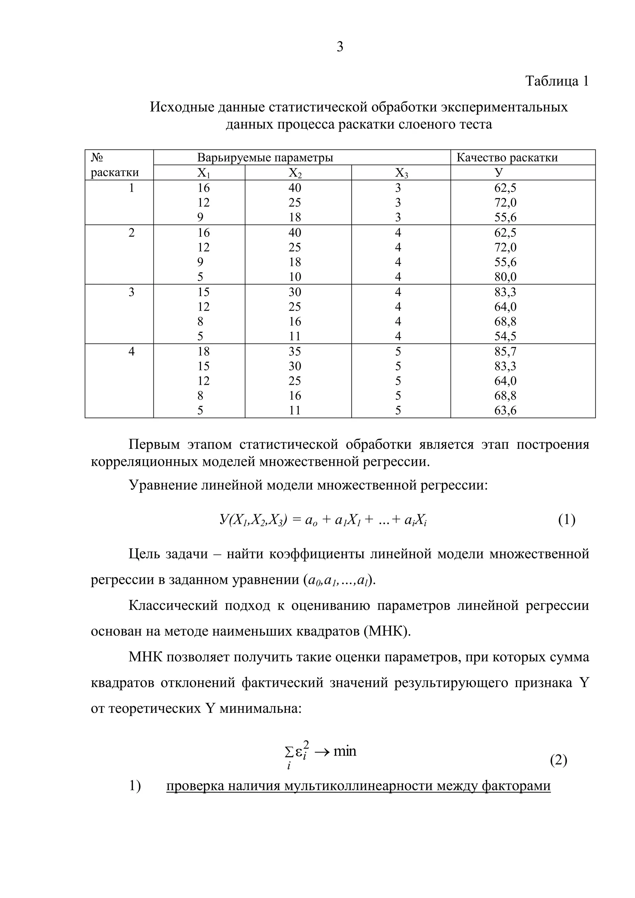 3
Таблица 1
Исходные данные статистической обработки экспериментальных
данных процесса раскатки слоеного теста
№
раскатки
Варьируемые параметры Качество раскатки
Х1 Х2 Х3 У
1 16
12
9
40
25
18
3
3
3
62,5
72,0
55,6
2 16
12
9
5
40
25
18
10
4
4
4
4
62,5
72,0
55,6
80,0
3 15
12
8
5
30
25
16
11
4
4
4
4
83,3
64,0
68,8
54,5
4 18
15
12
8
5
35
30
25
16
11
5
5
5
5
5
85,7
83,3
64,0
68,8
63,6
Первым этапом статистической обработки является этап построения
корреляционных моделей множественной регрессии.
Уравнение линейной модели множественной регрессии:
У(Х1,Х2,Х3) = ao + a1X1 + …+ aiXi (1)
Цель задачи – найти коэффициенты линейной модели множественной
регрессии в заданном уравнении (a0,a1,…,al).
Классический подход к оцениванию параметров линейной регрессии
основан на методе наименьших квадратов (МНК).
МНК позволяет получить такие оценки параметров, при которых сумма
квадратов отклонений фактический значений результирующего признака Y
от теоретических Y минимальна:
(2)
1) проверка наличия мультиколлинеарности между факторами
min2
i
i
 