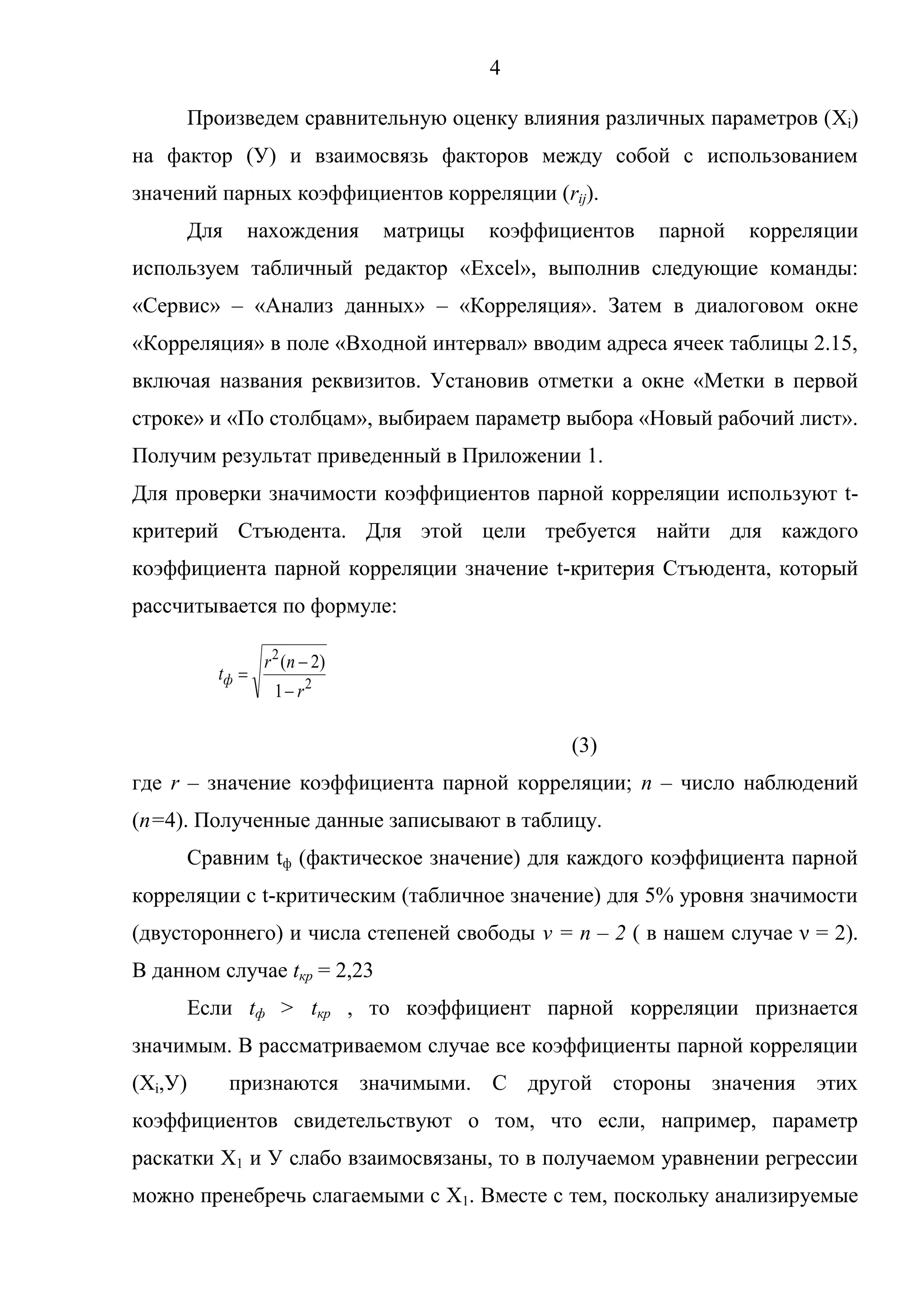 4
2
2
1
)2(
r
nr
tф
Произведем сравнительную оценку влияния различных параметров (Xi)
на фактор (У) и взаимосвязь факторов между собой с использованием
значений парных коэффициентов корреляции (rij).
Для нахождения матрицы коэффициентов парной корреляции
используем табличный редактор «Excel», выполнив следующие команды:
«Сервис» – «Анализ данных» – «Корреляция». Затем в диалоговом окне
«Корреляция» в поле «Входной интервал» вводим адреса ячеек таблицы 2.15,
включая названия реквизитов. Установив отметки а окне «Метки в первой
строке» и «По столбцам», выбираем параметр выбора «Новый рабочий лист».
Получим результат приведенный в Приложении 1.
Для проверки значимости коэффициентов парной корреляции используют t-
критерий Стъюдента. Для этой цели требуется найти для каждого
коэффициента парной корреляции значение t-критерия Стъюдента, который
рассчитывается по формуле:
(3)
где r – значение коэффициента парной корреляции; n – число наблюдений
(n=4). Полученные данные записывают в таблицу.
Сравним tф (фактическое значение) для каждого коэффициента парной
корреляции с t-критическим (табличное значение) для 5% уровня значимости
(двустороннего) и числа степеней свободы ν = n – 2 ( в нашем случае ν = 2).
В данном случае tкр = 2,23
Если tф > tкр , то коэффициент парной корреляции признается
значимым. В рассматриваемом случае все коэффициенты парной корреляции
(Хi,У) признаются значимыми. С другой стороны значения этих
коэффициентов свидетельствуют о том, что если, например, параметр
раскатки Х1 и У слабо взаимосвязаны, то в получаемом уравнении регрессии
можно пренебречь слагаемыми с Х1. Вместе с тем, поскольку анализируемые
 