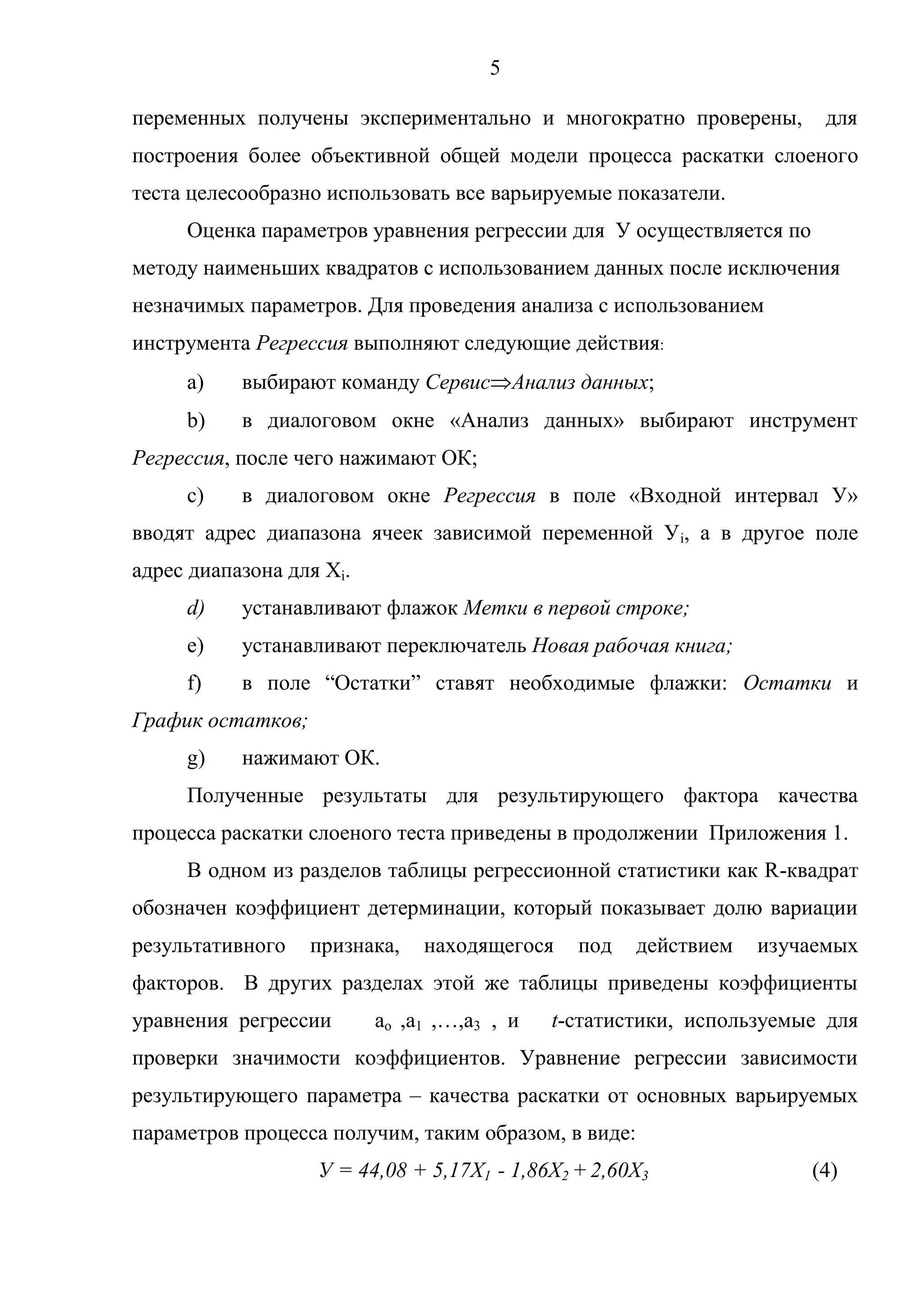 5
переменных получены экспериментально и многократно проверены, для
построения более объективной общей модели процесса раскатки слоеного
теста целесообразно использовать все варьируемые показатели.
Оценка параметров уравнения регрессии для У осуществляется по
методу наименьших квадратов с использованием данных после исключения
незначимых параметров. Для проведения анализа с использованием
инструмента Регрессия выполняют следующие действия:
a) выбирают команду Сервис Анализ данных;
b) в диалоговом окне «Анализ данных» выбирают инструмент
Регрессия, после чего нажимают ОК;
c) в диалоговом окне Регрессия в поле «Входной интервал У»
вводят адрес диапазона ячеек зависимой переменной Уi, а в другое поле
адрес диапазона для Xi.
d) устанавливают флажок Метки в первой строке;
e) устанавливают переключатель Новая рабочая книга;
f) в поле ―Остатки‖ ставят необходимые флажки: Остатки и
График остатков;
g) нажимают ОК.
Полученные результаты для результирующего фактора качества
процесса раскатки слоеного теста приведены в продолжении Приложения 1.
В одном из разделов таблицы регрессионной статистики как R-квадрат
обозначен коэффициент детерминации, который показывает долю вариации
результативного признака, находящегося под действием изучаемых
факторов. В других разделах этой же таблицы приведены коэффициенты
уравнения регрессии ao ,a1 ,…,a3 , и t-статистики, используемые для
проверки значимости коэффициентов. Уравнение регрессии зависимости
результирующего параметра – качества раскатки от основных варьируемых
параметров процесса получим, таким образом, в виде:
У = 44,08 + 5,17Х1 - 1,86Х2 + 2,60Х3 (4)
 
