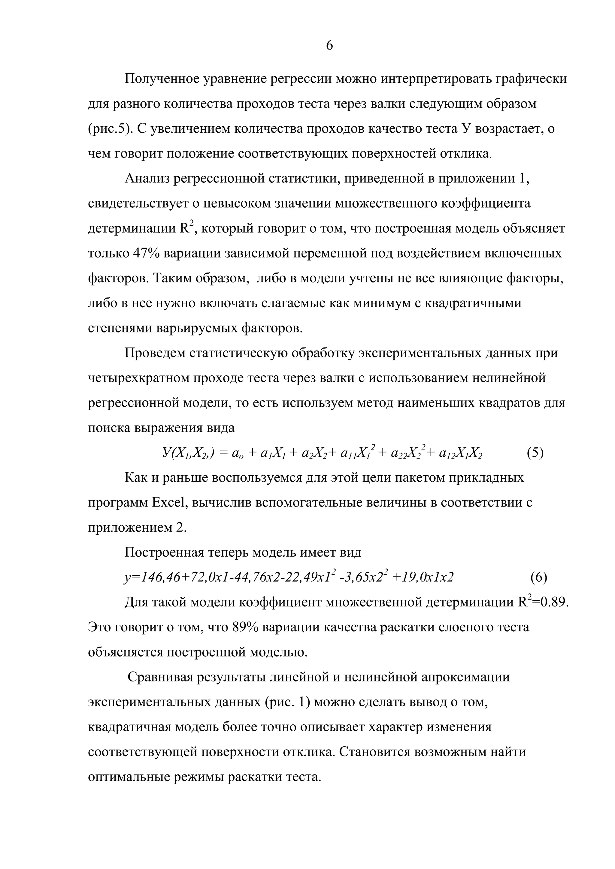 6
Полученное уравнение регрессии можно интерпретировать графически
для разного количества проходов теста через валки следующим образом
(рис.5). С увеличением количества проходов качество теста У возрастает, о
чем говорит положение соответствующих поверхностей отклика.
Анализ регрессионной статистики, приведенной в приложении 1,
свидетельствует о невысоком значении множественного коэффициента
детерминации R2
, который говорит о том, что построенная модель объясняет
только 47% вариации зависимой переменной под воздействием включенных
факторов. Таким образом, либо в модели учтены не все влияющие факторы,
либо в нее нужно включать слагаемые как минимум с квадратичными
степенями варьируемых факторов.
Проведем статистическую обработку экспериментальных данных при
четырехкратном проходе теста через валки с использованием нелинейной
регрессионной модели, то есть используем метод наименьших квадратов для
поиска выражения вида
У(Х1,Х2,) = ao + a1X1 + a2X2+ a11X1
2
+ a22X2
2
+ a12X1X2 (5)
Как и раньше воспользуемся для этой цели пакетом прикладных
программ Excel, вычислив вспомогательные величины в соответствии с
приложением 2.
Построенная теперь модель имеет вид
у=146,46+72,0х1-44,76х2-22,49х12
-3,65x22
+19,0x1x2 (6)
Для такой модели коэффициент множественной детерминации R2
=0.89.
Это говорит о том, что 89% вариации качества раскатки слоеного теста
объясняется построенной моделью.
Сравнивая результаты линейной и нелинейной апроксимации
экспериментальных данных (рис. 1) можно сделать вывод о том,
квадратичная модель более точно описывает характер изменения
соответствующей поверхности отклика. Становится возможным найти
оптимальные режимы раскатки теста.
 