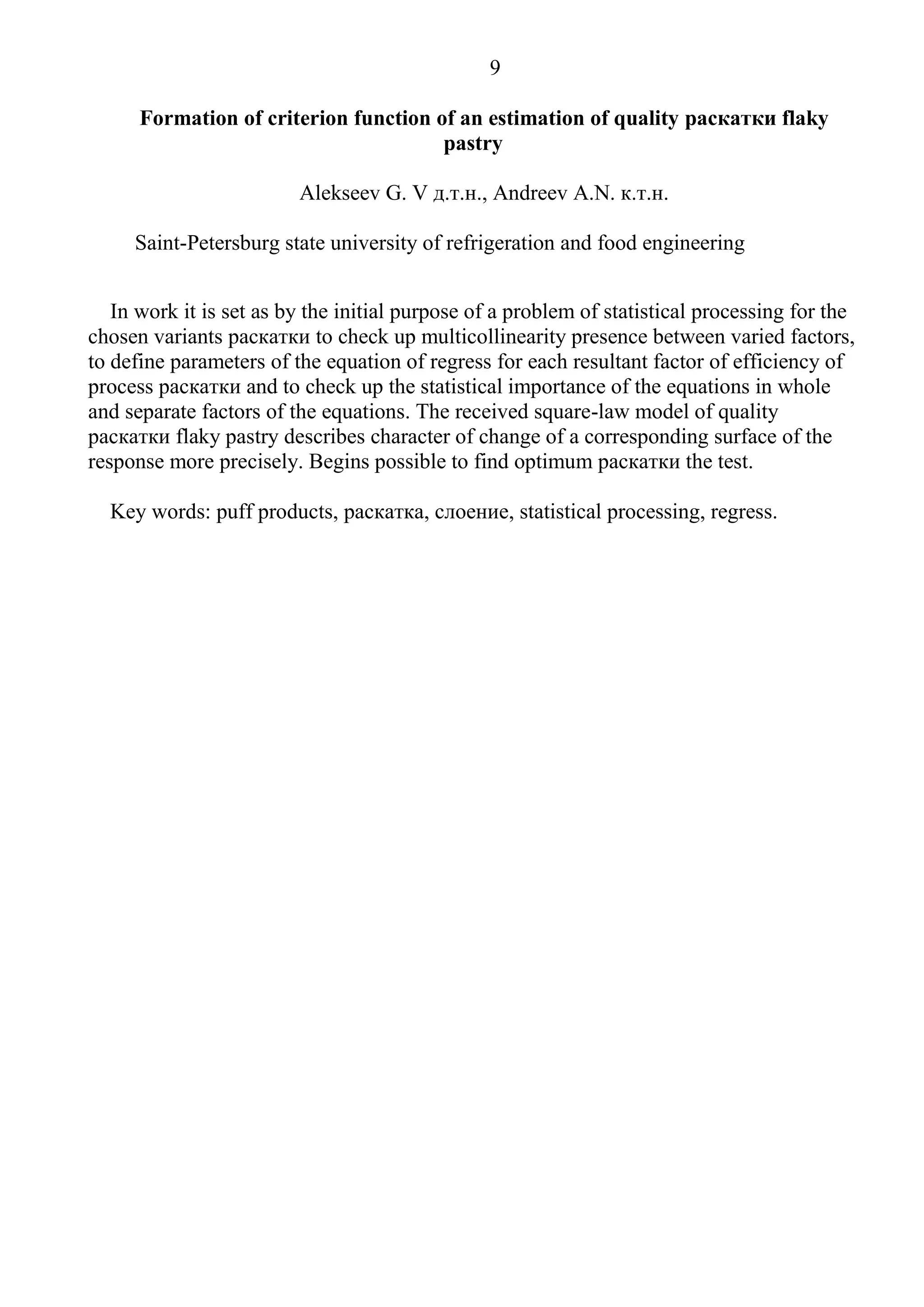 9
Formation of criterion function of an estimation of quality раскатки flaky
pastry
Alekseev G. V д.т.н., Andreev A.N. к.т.н.
Saint-Petersburg state university of refrigeration and food engineering
In work it is set as by the initial purpose of a problem of statistical processing for the
chosen variants раскатки to check up multicollinearity presence between varied factors,
to define parameters of the equation of regress for each resultant factor of efficiency of
process раскатки and to check up the statistical importance of the equations in whole
and separate factors of the equations. The received square-law model of quality
раскатки flaky pastry describes character of change of a corresponding surface of the
response more precisely. Begins possible to find optimum раскатки the test.
Key words: puff products, раскатка, слоение, statistical processing, regress.
 