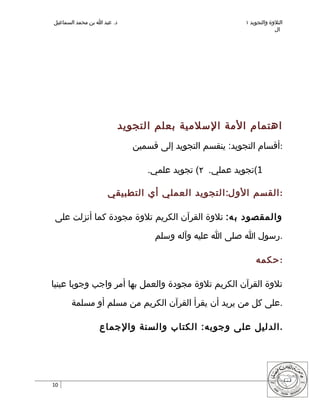 ‫د. عبد ا بن محمد السماعيل‬                                  ‫التلوة والتجويد ١‬
                                                                        ‫ال‬




                            ‫اهتمام المة السلمية بعلم التجويد‬
                              ‫:أقسام التجويد: ينقسم التجويد إلى قسمين‬

                                 ‫1(تجويد عملي. ٢( تجويد علمي.‬

                     ‫:القسم الو ل:التجويد العملي أي التطبيقي‬

‫والمقصود ب ه: تلوة القرآن الكريم تلوة مجودة كما أنزلت على‬

                                   ‫.رسول ا صلى ا عليه وآله وسلم‬

                                                               ‫:حكمه‬

‫تلوة القرآن الكريم تلوة مجودة والعمل بها أمر واجب وجوبا عينيا‬

       ‫.على كل من يريد أن يقرأ القرآن الكريم من مسلم أو مسلمة‬

                 ‫.الدليل على وجوبه: الكتاب والسنة والجماع‬




‫01‬
 