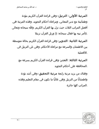 ‫د. عبد ا بن محمد السماعيل‬                                    ‫التلوة والتجويد ١‬
                                                                             ‫ال‬


          ‫المرتبة الول ى: الترتيل؛ وهي قراءة القرآن الكريم بتؤدة‬

‫وطمأنينة مع تدبر المعاني، ومراعاة أحكام التجويد، وهذه المرتبة هي‬

‫أفضل المراتب الثلث حيث نزل بها القرآن الكريم, وا سبحانه وتعالى‬

                          ‫.))أمر نبيه بها فقال سبحانه: )) ورتل القرآن ترتيل‬

‫المرتبة الثانية: التدوير؛ وهي قراءة القرآن الكريم بحالة متوسطة‬

    ‫بين الطمئنان والسرعة مع مراعاة الحكام, وهي تلي الترتيل في‬

                                                                  ‫.الفضلية‬

        ‫المرتبة الثالثة: الحدر؛ وهي قراءة القرآن الكريم بسرعة مع‬

                                            ‫.المحافظة على أحكام التجويد‬

          ‫وهناك من يزيد مرتبة رابعة مرتبة التحقيق؛ وهي أشد تؤدة‬

        ‫واطمئنانا من الترتيل وهي غالبا ما تكون في مقام التعليم.وهذه‬

                                                       ‫.المراتب كلها جائزة‬




    ‫9‬
 