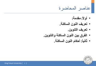 ‫عناصر المحاضرة‬
                                                         ‫أو ً: مقدمة:‬
                                                                  ‫ل‬       ‫•‬
                                               ‫تعريف النون الساكنة.‬       ‫•‬
                                                      ‫تعريف التنوين.‬      ‫•‬
                                   ‫الفرق بين النون الساكنة والتنوين.‬      ‫•‬
                                           ‫ثاني ً: أحكام النون الساكنة.‬
                                                                 ‫ا‬        ‫•‬




‫[ ‪King Faisal University‬‬   ‫3‬   ‫]‬
 
