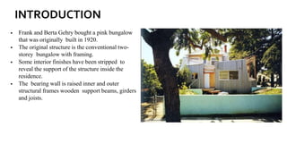 INTRODUCTION
▪ Frank and Berta Gehry bought a pink bungalow
that was originally built in 1920.
▪ The original structure is the conventional two-
storey bungalow with framing.
▪ Some interior finishes have been stripped to
reveal the support of the structure inside the
residence.
▪ The bearing wall is raised inner and outer
structural frames wooden support beams, girders
and joists.
 