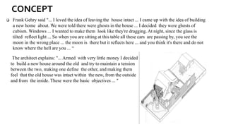 ❑ Frank Gehry said "... I loved the idea of leaving the house intact ... I came up with the idea of building
a new home about. We were told there were ghosts in the house ... I decided they were ghosts of
cubism. Windows ... I wanted to make them look like they're dragging. At night, since the glass is
tilted reflect light ... So when you are sitting at this table all these cars are passing by, you see the
moon in the wrong place ... the moon is there but it reflects here ... and you think it's there and do not
know where the hell are you ... “
The architect explains: "... Armed with very little money I decided
to build a new house around the old and try to maintain a tension
between the two, making one define the other, and making them
feel that the old house was intact within the new, from the outside
and from the inside. These were the basic objectives ... "
CONCEPT
 