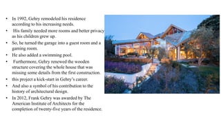 • In 1992, Gehry remodeled his residence
according to his increasing needs.
• His family needed more rooms and better privacy
as his children grew up.
• So, he turned the garage into a guest room and a
gaming room.
• He also added a swimming pool.
• Furthermore, Gehry renewed the wooden
structure covering the whole house that was
missing some details from the first construction.
• this project a kick-start in Gehry’s career.
• And also a symbol of his contribution to the
history of architectural design.
• In 2012, Frank Gehry was awarded by The
American Institute of Architects for the
completion of twenty-five years of the residence.
 