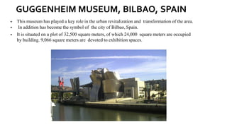 GUGGENHEIM MUSEUM, BILBAO, SPAIN
▪ This museum has played a key role in the urban revitalization and transformation of the area.
▪ In addition has become the symbol of the city of Bilbao, Spain.
▪ It is situated on a plot of 32,500 square meters, of which 24,000 square meters are occupied
by building. 9,066 square meters are devoted to exhibition spaces.
 