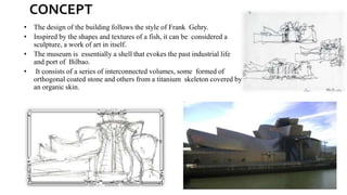 CONCEPT
• The design of the building follows the style of Frank Gehry.
• Inspired by the shapes and textures of a fish, it can be considered a
sculpture, a work of art in itself.
• The museum is essentially a shell that evokes the past industrial life
and port of Bilbao.
• It consists of a series of interconnected volumes, some formed of
orthogonal coated stone and others from a titanium skeleton covered by
an organic skin.
 