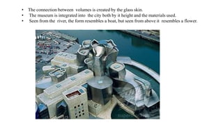 • The connection between volumes is created by the glass skin.
• The museum is integrated into the city both by it height and the materials used.
• Seen from the river, the form resembles a boat, but seen from above it resembles a flower.
 