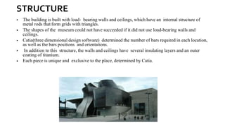 STRUCTURE
▪ The building is built with load- bearing walls and ceilings, which have an internal structure of
metal rods that form grids with triangles.
▪ The shapes of the museum could not have succeeded if it did not use load-bearing walls and
ceilings.
▪ Catia(three dimensional design software) determined the number of bars required in each location,
as well as the bars positions and orientations.
▪ In addition to this structure, the walls and ceilings have several insulating layers and an outer
coating of titanium.
▪ Each piece is unique and exclusive to the place, determined by Catia.
 
