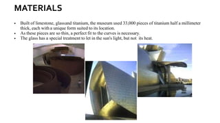 MATERIALS
▪ Built of limestone, glassand titanium, the museum used 33,000 pieces of titanium half a millimeter
thick, each with a unique form suited to its location.
▪ As these pieces are so thin, a perfect fit to the curves is necessary.
▪ The glass has a special treatment to let in the sun's light, but not its heat.
 
