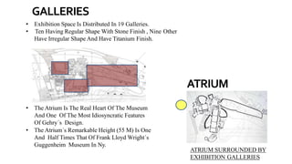 ATRIUM SURROUNDED BY
EXHIBITION GALLERIES
• The Atrium Is The Real Heart Of The Museum
And One Of The Most Idiosyncratic Features
Of Gehry´s Design.
• The Atrium´s Remarkable Height (55 M) Is One
And Half Times That Of Frank Lloyd Wright´s
Guggenheim Museum In Ny.
• Exhibition Space Is Distributed In 19 Galleries.
• Ten Having Regular Shape With Stone Finish , Nine Other
Have Irregular Shape And Have Titanium Finish.
GALLERIES
ATRIUM
 