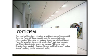 CRITICISM
As every building faces criticism so as Guggenheim Museum did.
Art critic Brian O‘ Doherty criticized the museum's interior
effect, saying "Once you get indoors things are a little different.
Even the so-called site-specific works didn't look too happy to
me. Most of the interior spaces are too vast." He went on to
describe how works by Braque, Picasso and Rodchenko “ looked
absurd" and tiny on the museum's walls.
 