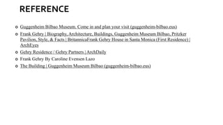 REFERENCE
 Guggenheim Bilbao Museum. Come in and plan your visit (guggenheim-bilbao.eus)
 Frank Gehry | Biography, Architecture, Buildings, Guggenheim Museum Bilbao, Pritzker
Pavilion, Style, & Facts | BritannicaFrank Gehry House in Santa Monica (First Residence) |
ArchEyes
 Gehry Residence / Gehry Partners | ArchDaily
 Frank Gehry By Caroline Evensen Lazo
 The Building | Guggenheim Museum Bilbao (guggenheim-bilbao.eus)
 