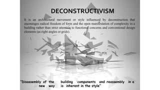 It is an architectural movement or style influenced by deconstruction that
encourages radical freedom of form and the open manifestation of complexity in a
building rather than strict attention to functional concerns and conventional design
elements (as right angles or grids).
DECONSTRUCTIVISM
“Disassembly of the building components and reassembly in a
new way is inherent in the style”
 