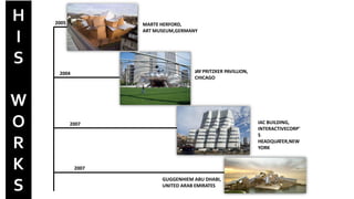 2007
2007
2004
2005
JAY PRITZKER PAVILLION,
CHICAGO
MARTE HERFORD,
ART MUSEUM,GERMANY
GUGGENHIEM ABU DHABI,
UNITED ARAB EMIRATES
IAC BUILDING,
INTERACTIVECORP’
S
HEADQUATER,NEW
YORK
H
I
S
W
O
R
K
S
 