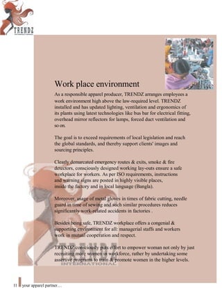 Work place environment
As a responsible apparel producer, TRENDZ arranges employees a
work environment high above the law-required level. TRENDZ
installed and has updated lighting, ventilation and ergonomics of
its plants using latest technologies like bus bar for electrical fitting,
overhead mirror reflectors for lamps, forced duct ventilation and
so on.
The goal is to exceed requirements of local legislation and reach
the global standards, and thereby support clients' images and
sourcing principles.
Clearly demarcated emergency routes & exits, smoke & fire
detectors, consciously designed working lay-outs ensure a safe
workplace for workers. As per ISO requirements, instructions
and warning signs are posted in highly visible places,
inside the factory and in local language (Bangla).
Moreover, usage of metal gloves in times of fabric cutting, needle
guard in time of sewing and such similar procedures reduces
significantly work-related accidents in factories .
Besides being safe, TRENDZ workplace offers a congenial &
supporting environment for all: managerial staffs and workers
work in mutual cooperation and respect.
TRENDZ consciously puts effort to empower woman not only by just
recruiting more women in workforce, rather by undertaking some
assertive programs to train & promote women in the higher levels.
11 your apparel partner
 