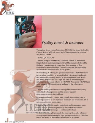 Quality control & assurance
Throughout its ten years of operation, TRENDZ has honed its Quality
Control System, which is comprised of thorough material, process
and product checks.
TRENDZQA MANUAL
Trendz is using its own Quality Assurance Manual to standardise
the products to customer's required level.The manual is followed by
the factory management in every stage from sourcing of fibre
to the final product of fashion. Trendz is renowned for superseding
factories in it's decision to hold on the quality.
By remodeling & refining the system continuously, TRENDZ features
now a unique capability in terms of industry-low rework and repair
rate, thereby high quality product in quickest possible time. Rules
like "fit for purpose" and "do it right first time" is not mere slogans
rather deeply embedded cultures in TRENDZ. As a result, TRENDZ can
meet whatever AQL requirement is placed by the value-savvy
clients.
TRENDZ has acquired latest technology like computerized quality
control & feedback process; and has created a quality
consciousness among its workforce.
Its experienced quality control team extends its operation even in
sourcing decisions of raw materials, chemicals and accessories. Or in
recommending new technologies.
From the start of 2006, quality control and quality assurance team
would work in a more integrated way and thereby will ensure
quality through the exchange of continuous feedback.
So from selecting right chemicals for ensuring fiber color tolerance
to adopting technologies to give right quality & comfort— TRENDZ
makes the efforts to deliver maximum value to its clients.
12 your apparel partner
 