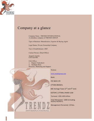 Company at a glance
Company Name : TRENDZ INTERNATIONAL
A subsidiary company of TRENDZ GROUP.
Type of Business: Manufacturer, Exporter & Buying Agent
Legal Status: Private Ownership Company
Year of Establishment: 2005
Contact Person: (Head Office)
Anupam Joarder,
CEO and MD,
USA Office:
1. Rupam Chakraborti
2. Sandipan Basu
Directors, Marketing and Support
Website:
www.trendzgroup.com
Bank:
IFIC BACK LTD
UTTARA BRANCH,
ABC Heritage Tower (2nd
and 4th
Unit)
SCETOR 3, UTTARA, DHAKA 1230
Turnover: US$ 4.00 million
Total Manpower: 1000 (including
factory workers).
Management Personnel: 19 Nos.
 