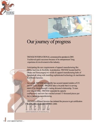 Our journey ofprogress
TRENDZINTERNATIONALcommenceditsoperationin2005.
It achieved quick successes because of its entrepreneurs' long
experience & involvement in this industry.
Anticipating the new requirements of apparel manufacturing like
shorterlead time & flexibility inproduction, TRENDZ located itselfin
Dhaka and Narayanganj two textile & apparel manufacturing hubs of
Bangladesh, along with installing sophisticated technology & machineries
in different factories.
As a result, TRENDZsuccessfully has secured reputed retailers ofUS
and EU in its clientele. TRENDZtakes a lot pride that it is serving
most of its clients through a lasting &trusted relationship. To turn
over volume order, TRENDZexpanded its capacity
continuously and now has reached around 15 thousand pieces per
day in garments manufacturing.
TRENDZ's affiliated factories has initiated the process to get certification
fromhighlyrecognized ISO 9001-2000.
6 your apparel partner
 