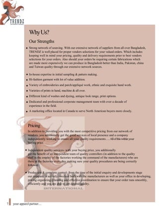 WhyUs?
Our Strengths
Strong network of sourcing. With our extensive network of suppliers from all over Bangladesh,
TRENDZ is well placed for proper vendors selections for your valued orders. Which includes
keeping well in mind your pricing, quality and delivery requirements prior to best vendors
selections for your orders. Also should your orders be requiring certain fabrications which
are made more expensively we can produce in Bangladesh better than India, Pakistan, china
and Taiwan quality through our extensive network sources.
In-house expertise in initial sampling & pattern making.
Hi-fashion garment with lot of value addition.
Variety of embroideries and patch/appliqué work, ethnic and exquisite hand work.
Varieties of prints in hand, machine & all over.
Different kind of washes and dyeing, antique look range, print options.
Dedicated and professional corporate management team with over a decade of
experience in the field.
A marketing office located in Canada to serve North American buyers more closely.
Pricing
In addition to providing you with the most competitive pricing from our network of
vendors, you additionally get the good services of local presence and a company
independently working to ensure all your quality requirements.Allofthiswithin your
buying price.
Independent quality services- with your buying price, you additionally
get the benefit of an independent team of quality controllers (in addition to the quality
staff in the employ of the factories working the command of the manufacturers) who are
there at the factories every day making sure your quality procedures are being correctly
followed.
Production & complete control- from the time of the initial enquiry and developments stage
our company is actively involved both with the manufacturers as well as your office in developing,
pricing organizing, planning and effective coordination to ensure that your order runs smoothly,
efficiently and you are able to get desired quality.
7 your apparel partner
 