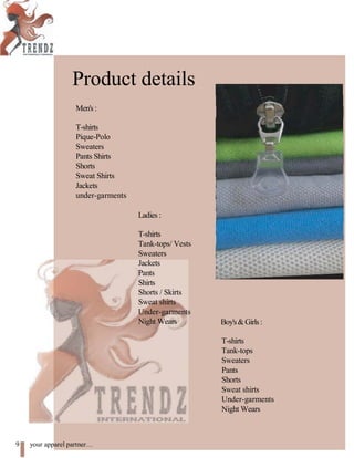 Product details
Men's :
T-shirts
Pique-Polo
Sweaters
Pants Shirts
Shorts
Sweat Shirts
Jackets
under-garments
Ladies :
T-shirts
Tank-tops/ Vests
Sweaters
Jackets
Pants
Shirts
Shorts / Skirts
Sweat shirts
Under-garments
Night Wears Boy's&Girls:
T-shirts
Tank-tops
Sweaters
Pants
Shorts
Sweat shirts
Under-garments
Night Wears
9 your apparel partner
 