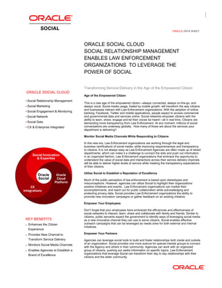 ORACLE DATA SHEET
ORACLE SOCIAL CLOUD
SOCIAL RELATIONSHIP MANAGEMENT
ENABLES LAW ENFORCEMENT
ORGANIZATIONS TO LEVERAGE THE
POWER OF SOCIAL
ORACLE SOCIAL CLOUD
 Social Relationship Management
 Social Marketing
 Social Engagement & Monitoring
 Social Network
 Social Data
 CX & Enterprise Integrated
KEY BENEFITS
 Enhances the Citizen
Experience
 Provides New Channel to
Transform Service Delivery
 Monitors Social Media Channels
 Enables Agencies to Establish a
Brand of Excellence
Transforming Service Delivery in the Age of the Empowered Citizen
Age of the Empowered Citizen
This is a new age of the empowered citizen—always connected, always on-the-go, and
always vocal. Social media usage, fueled by mobile growth, will transform the way citizens
and businesses interact with Law Enforcement organizations. With the adoption of online
banking, Facebook, Twitter and mobile applications, people expect to access commercial
and governmental data and services online. Social networks empower citizens with the
ability to learn, share, engage and let their voices be heard—all in real-time. Citizens are
demanding more transparency from Law Enforcement. At any moment, millions of social
conversations are underway globally. How many of those are about the services your
department is delivering?
Monitor Social Media Channels While Responding to Citizens
In this new era, Law Enforcement organizations are working through the legal and
business ramifications of social media, while improving responsiveness and transparency
to citizens. It is not always easy as Law Enforcement Agencies are often made up of siloed
departments, which can make it a challenge to connect the dots and push out information
in an organized fashion. Law Enforcement organizations that embrace the opportunity to
understand the value of social data and interactions across their service delivery channels
will be able to deliver higher levels of service while meeting the transparency expectations
of their citizens.
Utilize Social to Establish a Reputation of Excellence
Much of the public perception of law enforcement is based upon stereotypes and
misconceptions. However, agencies can utilize Social to highlight their organizations’
positive initiatives and events. Law Enforcement organizations can market their
accomplishments, and reach out for public collaboration while acknowledging and
protecting privacy data. Social provides Law Enforcement organizations the ability to
promote new innovation campaigns or gather feedback on an existing initiative.
Empower Your Employees
Don’t forget that your employees have embraced the efficiencies and effectiveness of
social networks to interact, learn, share and collaborate with family and friends. Similar to
citizens, public servants expect the government to identify ways of leveraging social media
as a new innovative channel they can use to serve citizens. Social enables effective
outreach campaigns that can be leveraged as needs arise for both external and internal
initiatives.
Empower Your Partners
Agencies can leverage social tools to build and foster relationships both inside and outside
of an organization. Social provides one more avenue for special interest groups to connect
with the Agency and others in their community. Agencies can work with an organized
group of citizens, pushing out useful information on specific topics. Law Enforcement
organizations that leverage Social can transform their day to day relationships with their
citizens and the wider community.
Social Innovation
& Expertise
CX
Integrations
Oracle
Cloud
Platform
Oracle
Social
 