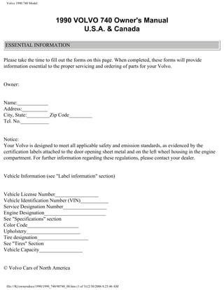 Volvo 1990 740 Model




                                   1990 VOLVO 740 Owner's Manual
                                          U.S.A. & Canada

ESSENTIAL INFORMATION

Please take the time to fill out the forms on this page. When completed, these forms will provide
information essential to the proper servicing and ordering of parts for your Volvo.


Owner:


Name:____________
Address:__________
City, State:_________Zip Code_________
Tel. No.___________


Notice:
Your Volvo is designed to meet all applicable safety and emission standards, as evidenced by the
certification labels attached to the door opening sheet metal and on the left wheel housing in the engine
compartment. For further information regarding these regulations, please contact your dealer.


Vehicle Information (see "Label information" section)


Vehicle License Number_________________
Vehicle Identification Number (VIN)___________
Service Designation Number_________________
Engine Designation________________________
See "Specifications" section
Color Code____________________
Upholstery_____________________
Tire designation____________________
See "Tires" Section
Vehicle Capacity_________________


© Volvo Cars of North America


 file:///K|/ownersdocs/1990/1990_740/90740_00.htm (1 of 3)12/30/2006 8:25:46 AM
 